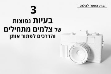 3 בעיות נפוצות של צלמים מתחילים והדרכים לפתור אותן